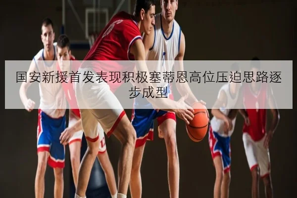 国安新援首发表现积极塞蒂恩高位压迫思路逐步成型