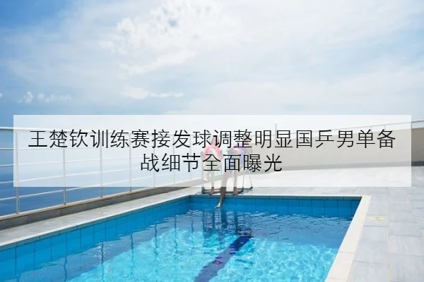 王楚钦训练赛接发球调整明显国乒男单备战细节全面曝光