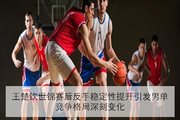 王楚钦世锦赛后反手稳定性提升引发男单竞争格局深刻变化
